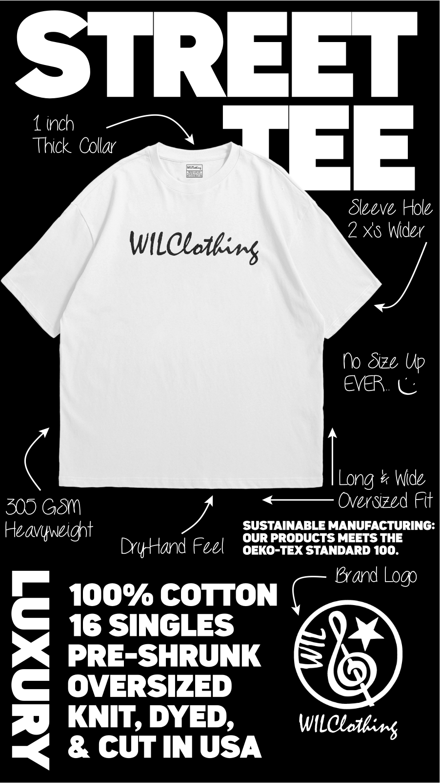 WILClothing Street Tee STREET 1 inch Thick Collar Sleeve Hole 2 x's Wider WILClothing no Size Up EVER. L Long'& Wide 300 GSM Oversized Fit Heavyweight SUSTAINABLE MANUFACTURING: OUR PRODUCTS MEETS THE OEKO-TEX STANDARD 100. LUXURY Brand Logo 100% COTTON 16 SINGLES PRE-SHRUNK OVE